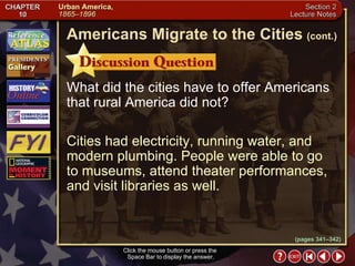 Section 2-6 What did the cities have to offer Americans that rural America did not? Cities had electricity, running water, and modern plumbing. People were able to go to museums, attend theater performances, and visit libraries as well. Click the mouse button or press the  Space Bar to display the answer. Americans Migrate to the Cities   (cont.) (pages 341–342) 