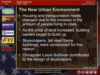 Section 2-7 (pages 342–343) The New Urban Environment Click the mouse button or press the  Space Bar to display the information. Housing and transportation needs changed due to the increase in the amount of people living in cities.  As the price of land increased, building owners began to build up.  Skyscrapers,  tall steel frame buildings, were constructed for this reason.  Chicagoan  Louis Sullivan  contributed to the design of skyscrapers. 