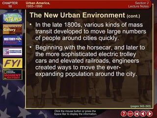 Section 2-8 In the late 1800s, various kinds of mass transit developed to move large numbers of people around cities quickly. Beginning with the horsecar, and later to the more sophisticated electric trolley cars and elevated railroads, engineers created ways to move the ever-expanding population around the city. The New Urban Environment   (cont.) Click the mouse button or press the  Space Bar to display the information. (pages 342–343) 