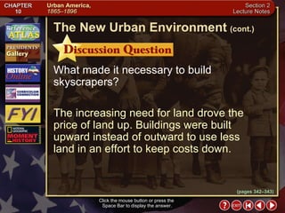 Section 2-9 What made it necessary to build skyscrapers? The increasing need for land drove the price of land up. Buildings were built upward instead of outward to use less  land in an effort to keep costs down. Click the mouse button or press the  Space Bar to display the answer. The New Urban Environment   (cont.) (pages 342–343) 