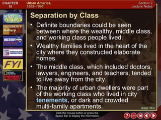Section 2-10 Wealthy families lived in the heart of the city where they constructed elaborate homes.  The middle class, which included doctors, lawyers, engineers, and teachers, tended to live away from the city.  The majority of urban dwellers were part of the working class who lived in city  tenements,  or dark and crowded  multi-family apartments. (page 343) Separation by Class Click the mouse button or press the  Space Bar to display the information. Definite boundaries could be seen between where the wealthy, middle class, and working class people lived.  