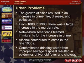 Section 2-12 (page 344) Urban Problems Click the mouse button or press the  Space Bar to display the information. The growth of cities resulted in an increase in crime, fire, disease, and pollution.  From 1880 to 1900, there was a large increase in the murder rate.  Native-born Americans blamed immigrants for the increase in crime.  Alcohol contributed to crime in the  late 1800s.  Contaminated drinking water from improper sewage disposal resulted in epidemics of typhoid fever and cholera. 