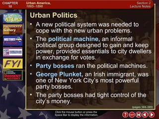 Section 2-14 The  political machine,  an informal political group designed to gain and keep power, provided essentials to city dwellers in exchange for votes.  Party bosses  ran the political machines. George Plunket,  an Irish immigrant, was one of New York City’s most powerful party bosses.  The party bosses had tight control of the city’s money.  Urban Politics Click the mouse button or press the  Space Bar to display the information. A new political system was needed to cope with the new urban problems. (pages 344–345) 