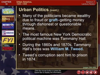 Section 2-15 Many of the politicians became wealthy due to fraud or  graft –getting money through dishonest or questionable means.  The most famous New York Democratic political machine was Tammany Hall.  During the 1860s and 1870s, Tammany Hall’s boss was  William M. Tweed.   Tweed’s corruption sent him to prison  in 1874. Urban Politics   (cont.) Click the mouse button or press the  Space Bar to display the information. (pages 344–345) 