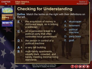 Section 2-18 Checking for Understanding __ 1. the acquisition of money in dishonest ways, as in bribing a politician __ 2. an organization linked to a political party that often controlled local government __ 3. the person in control of a political machine __ 4. a very tall building __ 5. multi-family apartments, usually dark, crowded, and barely meeting minimal living standards A. skyscraper B. tenement C. political machine D. party boss E. graft Define   Match the terms on the right with their definitions on the left. Click the mouse button or press the  Space Bar to display the answers. C D E A B 
