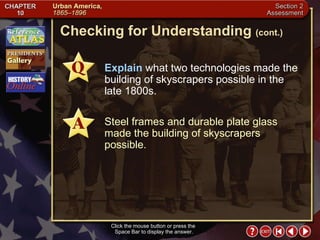Section 2-19 Checking for Understanding  (cont.) Click the mouse button or press the  Space Bar to display the answer. Explain  what two technologies made the building of skyscrapers possible in the late 1800s. Steel frames and durable plate glass made the building of skyscrapers possible. 
