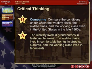 Section 2-21 Critical Thinking Click the mouse button or press the  Space Bar to display the answer. Comparing   Compare the conditions under which the wealthy class, the middle class, and the working class lived in the United States in the late 1800s. The wealthy lived in grand homes in fashionable areas. The middle class lived in comfortable homes in streetcar suburbs, and the working class lived in tenements. 