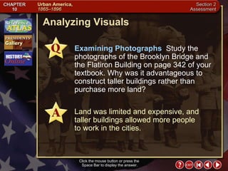 Section 2-22 Analyzing Visuals Click the mouse button or press the  Space Bar to display the answer. Examining Photographs   Study the photographs of the Brooklyn Bridge and the Flatiron Building on page 342 of your textbook. Why was it advantageous to construct taller buildings rather than purchase more land? Land was limited and expensive, and taller buildings allowed more people  to work in the cities. 