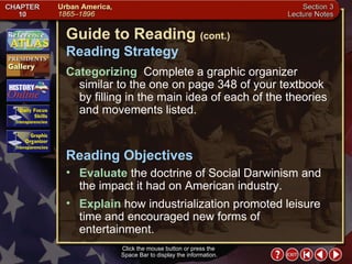 Section 3-2 Click the mouse button or press the  Space Bar to display the information. Guide to Reading  (cont.) Reading Strategy Categorizing   Complete a graphic organizer similar to the one on page 348 of your textbook by filling in the main idea of each of the theories and movements listed.  Evaluate  the doctrine of Social Darwinism and the impact it had on American industry.  Reading Objectives Explain  how industrialization promoted leisure time and encouraged new forms of entertainment. 