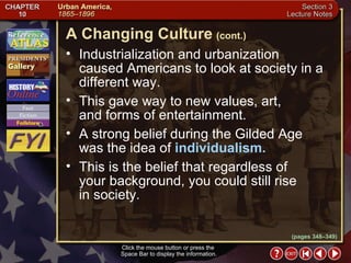 Section 3-6 Industrialization and urbanization caused Americans to look at society in a different way.  This gave way to new values, art,  and forms of entertainment.  A strong belief during the Gilded Age was the idea of  individualism.   This is the belief that regardless of  your background, you could still rise  in society.  A Changing Culture   (cont.) Click the mouse button or press the  Space Bar to display the information. (pages 348–349) 