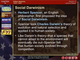 Section 3-9 (pages 349–350) Social Darwinism Click the mouse button or press the  Space Bar to display the information. Herbert Spencer , an English philosopher, first proposed the idea  of  Social Darwinism.  Spencer took  Charles Darwin’s  theory of evolution and natural selection and applied it to human society.  Like Darwin’s theory–that a species that cannot adapt to the environment will eventually die out–Spencer felt  that human society evolved through competition. 