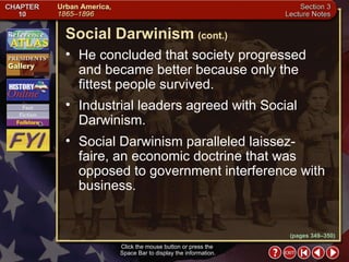 Section 3-10 He concluded that society progressed and became better because only the fittest people survived.  Industrial leaders agreed with Social Darwinism.  Social Darwinism paralleled laissez-faire, an economic doctrine that was opposed to government interference with business. Social Darwinism   (cont.) Click the mouse button or press the  Space Bar to display the information. (pages 349–350) 