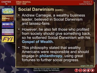 Section 3-12 Andrew Carnegie, a wealthy business leader, believed in Social Darwinism  and laissez-faire.  However, he also felt those who profited from society should give something back, so he softened Social Darwinism with his  Gospel of Wealth.   This philosophy stated that wealthy Americans were responsible and should engage in  philanthropy,  using great fortunes to further social progress. Click the mouse button or press the  Space Bar to display the information. Social Darwinism   (cont.) (pages 349–350) 