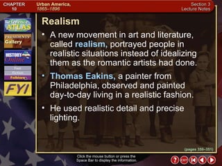 Section 3-14 Realism Click the mouse button or press the  Space Bar to display the information. A new movement in art and literature, called  realism,  portrayed people in realistic situations instead of idealizing them as the romantic artists had done.  Thomas Eakins,  a painter from Philadelphia, observed and painted day-to-day living in a realistic fashion.  He used realistic detail and precise lighting. (pages 350–351) 