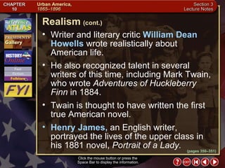 Section 3-15 Writer and literary critic  William Dean Howells  wrote realistically about American life.  He also recognized talent in several writers of this time, including Mark Twain, who wrote  Adventures of Huckleberry Finn  in 1884.  Twain is thought to have written the first true American novel.  Henry James,  an English writer, portrayed the lives of the upper class in his 1881 novel,  Portrait of a Lady. Realism   (cont.) Click the mouse button or press the  Space Bar to display the information. (pages 350–351) 