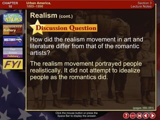 Section 3-17 How did the realism movement in art and literature differ from that of the romantic artists? The realism movement portrayed people realistically. It did not attempt to idealize people as the romantics did. Click the mouse button or press the  Space Bar to display the answer. Realism   (cont.) (pages 350–351) 