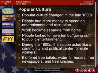 Section 3-18 Popular Culture Click the mouse button or press the  Space Bar to display the information. Popular culture changed in the late 1800s. (pages 351–352) People had more money to spend on entertainment and recreation.  Work became separate from home.  People looked to have fun by “going out” to public entertainment.  During the 1800s, the saloon acted like a community and political center for male workers.  It offered free toilets, water for horses, free newspapers, and free lunches. 
