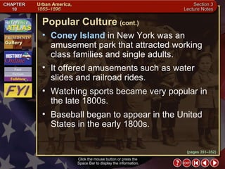 Section 3-19 Coney Island  in New York was an amusement park that attracted working class families and single adults.  It offered amusements such as water slides and railroad rides.  Watching sports became very popular in the late 1800s.  Baseball began to appear in the United States in the early 1800s. Popular Culture   (cont.) Click the mouse button or press the  Space Bar to display the information. (pages 351–352) 