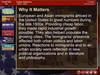 Intro 6 Why It Matters European and Asian immigrants arrived in the United States in great numbers during the late 1800s. Providing cheap labor, they made rapid industrial growth possible. They also helped populate the growing cities. The immigrants’ presence affected both urban politics and labor unions. Reactions to immigrants and to an urban society were reflected in new political organizations and in literature and philosophy. 