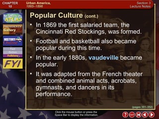 Section 3-20 In 1869 the first salaried team, the Cincinnati Red Stockings, was formed.  Football and basketball also became popular during this time.  In the early 1880s,  vaudeville  became popular.  It was adapted from the French theater and combined animal acts, acrobats, gymnasts, and dancers in its performance. Click the mouse button or press the  Space Bar to display the information. Popular Culture   (cont.) (pages 351–352) 