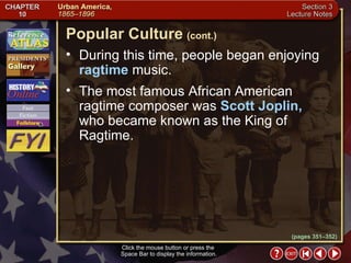 Section 3-21 During this time, people began enjoying  ragtime  music.  The most famous African American ragtime composer was  Scott Joplin,  who became known as the King of Ragtime. Click the mouse button or press the  Space Bar to display the information. Popular Culture   (cont.) (pages 351–352) 