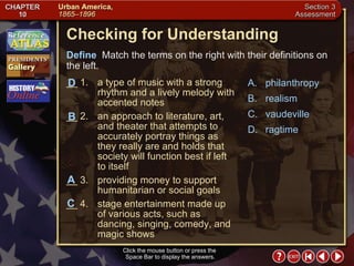 Section 3-23 Checking for Understanding __ 1. a type of music with a strong rhythm and a lively melody with accented notes __ 2. an approach to literature, art, and theater that attempts to accurately portray things as they really are and holds that society will function best if left to itself __ 3. providing money to support humanitarian or social goals __ 4. stage entertainment made up of various acts, such as dancing, singing, comedy, and magic shows A. philanthropy B. realism C. vaudeville D. ragtime Define   Match the terms on the right with their definitions on the left. Click the mouse button or press the  Space Bar to display the answers. B A D C 