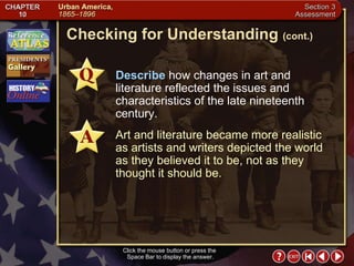 Section 3-24 Checking for Understanding  (cont.) Click the mouse button or press the  Space Bar to display the answer. Describe  how changes in art and literature reflected the issues and characteristics of the late nineteenth century. Art and literature became more realistic as artists and writers depicted the world as they believed it to be, not as they thought it should be. 