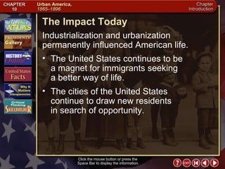 Intro 7 The Impact Today Industrialization and urbanization permanently influenced American life.  The United States continues to be  a magnet for immigrants seeking  a better way of life.  The cities of the United States continue to draw new residents  in search of opportunity. Click the mouse button or press the  Space Bar to display the information. 