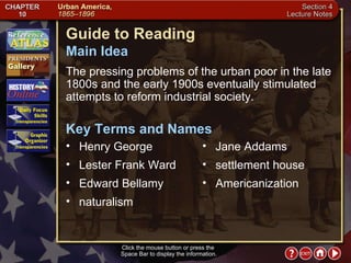 Section 4-1 Click the mouse button or press the  Space Bar to display the information. Guide to Reading The pressing problems of the urban poor in the late 1800s and the early 1900s eventually stimulated attempts to reform industrial society.  Henry George  Main Idea Key Terms and Names Lester Frank Ward  Edward Bellamy naturalism  Jane Addams  settlement house  Americanization 