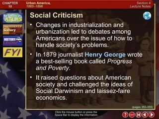 Section 4-5 (pages 353–355) Social Criticism Click the mouse button or press the  Space Bar to display the information. Changes in industrialization and urbanization led to debates among Americans over the issue of how to handle society’s problems.  In 1879 journalist  Henry George  wrote a best-selling book called  Progress and Poverty.   It raised questions about American society and challenged the ideas of Social Darwinism and laissez-faire economics. 