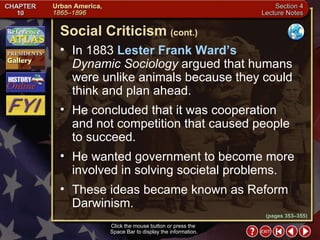 Section 4-6 In 1883  Lester Frank Ward’s   Dynamic Sociology  argued that humans were unlike animals because they could think and plan ahead.  He concluded that it was cooperation  and not competition that caused people to succeed.  He wanted government to become more involved in solving societal problems.  These ideas became known as Reform Darwinism. Social Criticism   (cont.) Click the mouse button or press the  Space Bar to display the information. (pages 353–355) 