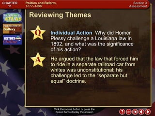 Section 3-24 Reviewing Themes Click the mouse button or press the  Space Bar to display the answer. Individual Action   Why did Homer Plessy challenge a Louisiana law in 1892, and what was the significance  of his action? He argued that the law that forced him to ride in a separate railroad car from whites was unconstitutional; his challenge led to the “separate but equal” doctrine. 