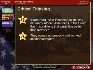 Section 3-25 Critical Thinking Click the mouse button or press the  Space Bar to display the answer. Examining   After Reconstruction, why did many African Americans in the South live in conditions that were little better than slavery? They owned no property and worked  as sharecroppers. 