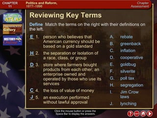 Chapter Assessment 1 Click the mouse button or press the  Space Bar to display the answers. Reviewing Key Terms Define   Match the terms on the right with their definitions on the left. __ 1. person who believes that American currency should be based on a gold standard __ 2. the separation or isolation of  a race, class, or group __ 3. store where farmers bought products from each other; an enterprise owned and operated by those who use its services __ 4. the loss of value of money __ 5. an execution performed without lawful approval A. rebate B. greenback C. inflation D. cooperative E. goldbug F. silverite G. poll tax H. segregation I. Jim Crow laws J. lynching H D E C J 