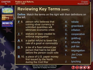 Chapter Assessment 2 Click the mouse button or press the  Space Bar to display the answers. Reviewing Key Terms  (cont.) Define   Match the terms on the right with their definitions on the left. __ 6. person who believes that coining silver currency in unlimited quantities will eliminate economic crisis __ 7. statues or laws created to enforce segregation __ 8. a partial refund to lower the rate of a good or commodity __ 9. a tax of a fixed amount per person that had to be paid before the person could vote __ 10. a piece of U.S. paper money first issued by the North during the Civil War I A F G B A. rebate B. greenback C. inflation D. cooperative E. goldbug F. silverite G. poll tax H. segregation I. Jim Crow laws J. lynching 