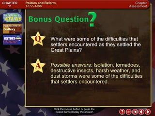 Chapter Assessment 13 Click the mouse button or press the  Space Bar to display the answer. What were some of the difficulties that settlers encountered as they settled the Great Plains? Possible answers:  Isolation, tornadoes, destructive insects, harsh weather, and dust storms were some of the difficulties that settlers encountered. 