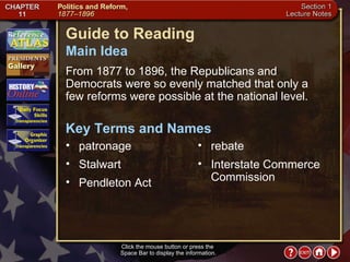 Section 1-1 Guide to Reading From 1877 to 1896, the Republicans and Democrats were so evenly matched that only a  few reforms were possible at the national level.  patronage  Main Idea Click the mouse button or press the  Space Bar to display the information. Key Terms and Names Stalwart  Pendleton Act  rebate  Interstate Commerce Commission 