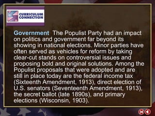 CC 2-1b Government  The Populist Party had an impact on politics and government far beyond its showing in national elections. Minor parties have often served as vehicles for reform by taking clear-cut stands on controversial issues and proposing bold and original solutions. Among the Populist proposals that were adopted and are still in place today are the federal income tax (Sixteenth Amendment, 1913), direct election of U.S. senators (Seventeenth Amendment, 1913), the secret ballot (late 1890s), and primary elections (Wisconsin, 1903). 