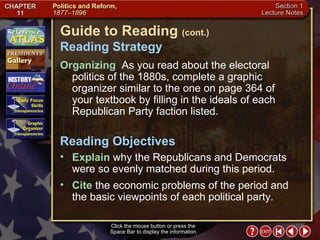 Section 1-2 Guide to Reading  (cont.) Reading Strategy Click the mouse button or press the  Space Bar to display the information. Organizing   As you read about the electoral politics of the 1880s, complete a graphic organizer similar to the one on page 364 of  your textbook by filling in the ideals of each Republican Party faction listed.  Explain  why the Republicans and Democrats were so evenly matched during this period.  Reading Objectives Cite  the economic problems of the period and the basic viewpoints of each political party. 