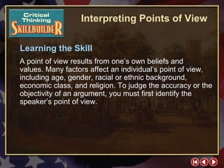 CT Skill Builder 2 Learning the Skill A point of view results from one’s own beliefs and  values. Many factors affect an individual’s point of view, including age, gender, racial or ethnic background, economic class, and religion. To judge the accuracy or the objectivity of an argument, you must first identify the speaker’s point of view. Interpreting Points of View 