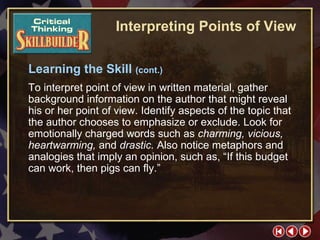 CT Skill Builder 3 Learning the Skill  (cont.) To interpret point of view in written material, gather background information on the author that might reveal his or her point of view. Identify aspects of the topic that the author chooses to emphasize or exclude. Look for emotionally charged words such as  charming, vicious, heartwarming,  and  drastic.  Also notice metaphors and analogies that imply an opinion, such as, “If this budget can work, then pigs can fly.” Interpreting Points of View 