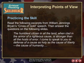 CT Skill Builder 4 Practicing the Skill Read the following excerpts from William Jennings Bryan’s “Cross of Gold” speech. Then answer the questions on the following slides.  Interpreting Points of View The humblest citizen in all the land, when clad in the armor of a righteous cause, is stronger than all the hosts of error. I come to speak to you in defense of a cause as holy as the cause of liberty—the cause of humanity.… Click the mouse button or press the  Space Bar to display the information. 