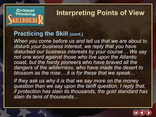 CT Skill Builder 5 Practicing the Skill  (cont.) When you come before us and tell us that we are about to disturb your business interest, we reply that you have disturbed our business interests by your course… We say not one word against those who live upon the Atlantic coast, but the hardy pioneers who have braved all the dangers of the wilderness, who have made the desert to blossom as the rose… it is for these that we speak… If they ask us why it is that we say more on the money question than we say upon the tariff question, I reply that, if protection has slain its thousands, the gold standard has slain its tens of thousands… Interpreting Points of View 