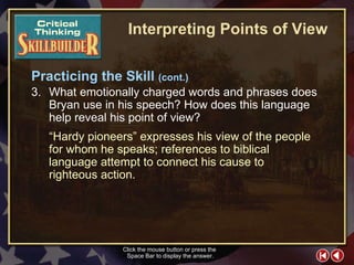 CT Skill Builder 8 Click the mouse button or press the  Space Bar to display the answer. 3. What emotionally charged words and phrases does Bryan use in his speech? How does this language help reveal his point of view? “ Hardy pioneers” expresses his view of the people for whom he speaks; references to biblical language attempt to connect his cause to righteous action. Interpreting Points of View Practicing the Skill  (cont.) 