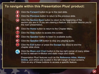 HELP To navigate within this Presentation Plus! product: Click the  Forward   button to go to the next slide. Click the  Previous   button to return to the previous slide. Click the  Section Back  button to return to the beginning of the  section you are in. If you are viewing a feature, this button returns you to the main presentation. Click the  Home   button to return to the Chapter Menu.  Click the  Help   button to access this screen. Click the  Speaker  button to listen to available audio. Click the  Speaker Off  button to stop any playing audio. Click the  Exit  button or press the  Escape  key [Esc] to end the  chapter slide show. Click the  Maps and Chart   button in the top right corner of many slides to link to relevant In-Motion and static maps and charts. Presentation Plus! features such as the  Reference Atlas ,  History Online , and others are located in the left margin of most screens.  Click on any of these buttons to access a specific feature. 