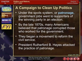 Section 1-5 (pages 364–365) A Campaign to Clean Up Politics Click the mouse button or press the  Space Bar to display the information. Under the spoils system, or  patronage,  government jobs went to supporters of the winning party in an election.  By the late 1870s, many Americans believed that patronage corrupted those who worked for the government.  They began a movement to reform the civil service.  President Rutherford B. Hayes attacked the practice of patronage. 