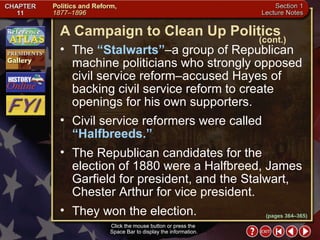 Section 1-6 Click the mouse button or press the  Space Bar to display the information. Click the mouse button or press the  Space Bar to display the information. The  “Stalwarts” –a group of Republican machine politicians who strongly opposed civil service reform–accused Hayes of backing civil service reform to create openings for his own supporters.  Civil service reformers were called  “Halfbreeds.”  The Republican candidates for the election of 1880 were a Halfbreed, James Garfield for president, and the Stalwart, Chester Arthur for vice president.  They won the election. A Campaign to Clean Up Politics (cont.) (pages 364–365) 