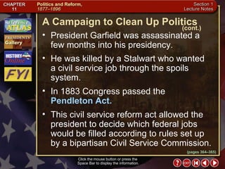 Section 1-7 Click the mouse button or press the  Space Bar to display the information. President Garfield was assassinated a few months into his presidency.  He was killed by a Stalwart who wanted  a civil service job through the spoils system.  In 1883 Congress passed the  Pendleton Act.   This civil service reform act allowed the president to decide which federal jobs would be filled according to rules set up by a bipartisan Civil Service Commission. A Campaign to Clean Up Politics (cont.) (pages 364–365) 