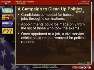 Section 1-8 Click the mouse button or press the  Space Bar to display the information. Candidates competed for federal  jobs through examinations.  Appointments could be made only from the list of those who took the exams.  Once appointed to a job, a civil service official could not be removed for political reasons. A Campaign to Clean Up Politics (cont.) (pages 364–365) 