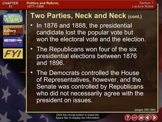 Section 1-11 Click the mouse button or press the  Space Bar to display the information. In 1876 and 1888, the presidential candidate lost the popular vote but  won the electoral vote and the election. The Republicans won four of the six presidential elections between 1876  and 1896.  The Democrats controlled the House  of Representatives, however, and the Senate was controlled by Republicans who did not necessarily agree with the president on issues. Two Parties, Neck and Neck   (cont.) (pages 365–366) 